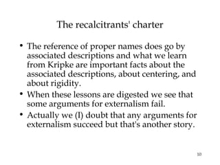 10
The recalcitrants' charter
• The reference of proper names does go by
associated descriptions and what we learn
from Kripke are important facts about the
associated descriptions, about centering, and
about rigidity.
• When these lessons are digested we see that
some arguments for externalism fail.
• Actually we (I) doubt that any arguments for
externalism succeed but that's another story.
 