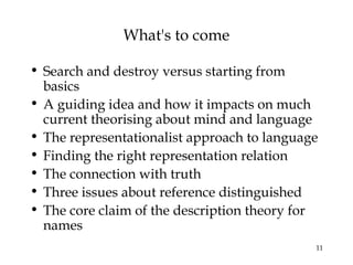 11
What's to come
• Search and destroy versus starting from
basics
• A guiding idea and how it impacts on much
current theorising about mind and language
• The representationalist approach to language
• Finding the right representation relation
• The connection with truth
• Three issues about reference distinguished
• The core claim of the description theory for
names
 