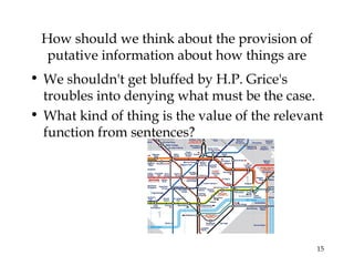 15
How should we think about the provision of
putative information about how things are
• We shouldn't get bluffed by H.P. Grice's
troubles into denying what must be the case.
• What kind of thing is the value of the relevant
function from sentences?
 