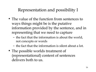 16
Representation and possibility I
• The value of the function from sentences to
ways things might be is the putative
information provided by the sentence, and in
representing that we need to capture
– the fact that the information is about the world,
not concepts or words
– the fact that the information is silent about a lot.
• The possible worlds treatment of
(representational) content of sentences
delivers both to us.
 