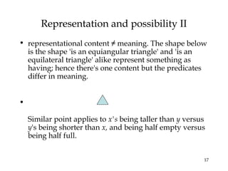17
Representation and possibility II
• representational content ≠ meaning. The shape below
is the shape 'is an equiangular triangle' and 'is an
equilateral triangle' alike represent something as
having; hence there's one content but the predicates
differ in meaning.
•
Similar point applies to x's being taller than y versus
y's being shorter than x, and being half empty versus
being half full.
 