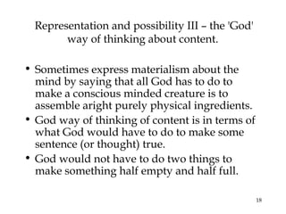 18
Representation and possibility III – the 'God'
way of thinking about content.
• Sometimes express materialism about the
mind by saying that all God has to do to
make a conscious minded creature is to
assemble aright purely physical ingredients.
• God way of thinking of content is in terms of
what God would have to do to make some
sentence (or thought) true.
• God would not have to do two things to
make something half empty and half full.
 