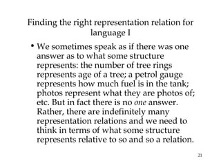 21
Finding the right representation relation for
language I
• We sometimes speak as if there was one
answer as to what some structure
represents: the number of tree rings
represents age of a tree; a petrol gauge
represents how much fuel is in the tank;
photos represent what they are photos of;
etc. But in fact there is no one answer.
Rather, there are indefinitely many
representation relations and we need to
think in terms of what some structure
represents relative to so and so a relation.
 
