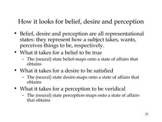 25
How it looks for belief, desire and perception
• Belief, desire and perception are all representational
states: they represent how a subject takes, wants,
perceives things to be, respectively.
• What it takes for a belief to be true
– The (neural) state belief-maps onto a state of affairs that
obtains
• What it takes for a desire to be satisfied
– The (neural) state desire-maps onto a state of affairs that
obtains
• What it takes for a perception to be veridical
– The (neural) state perception-maps onto a state of affairs
that obtains
 