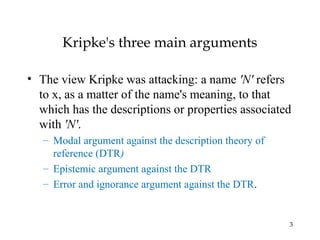 3
Kripke's three main arguments
• The view Kripke was attacking: a name 'N' refers
to x, as a matter of the name's meaning, to that
which has the descriptions or properties associated
with 'N'.
– Modal argument against the description theory of
reference (DTR)
– Epistemic argument against the DTR
– Error and ignorance argument against the DTR.
 