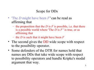 5
Scope for DDs
• 'The D might have been F' can be read as
affirming that
– the proposition that the D is F is possible, i.e. that there
is a possible world where 'The D is F ' is true, or as
affirming that
– the D is such that it might have been F
• The second gives the DD wide scope with respect
to the possibility operator.
• Some defenders of the DTR for names hold that
names are DDs that take wide scope with respect
to possibility operators and handle Kripke's modal
argument that way.
 