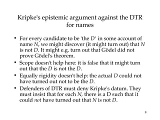 8
Kripke's epistemic argument against the DTR
for names
• For every candidate to be 'the D' in some account of
name N, we might discover (it might turn out) that N
is not D. It might e.g. turn out that Gödel did not
prove Gödel's theorem.
• Scope doesn't help here: it is false that it might turn
out that the D is not the D.
• Equally rigidity doesn't help: the actual D could not
have turned out not to be the D.
• Defenders of DTR must deny Kripke's datum. They
must insist that for each N, there is a D such that it
could not have turned out that N is not D.
 