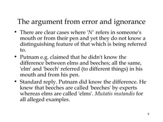 9
The argument from error and ignorance
• There are clear cases where 'N' refers in someone's
mouth or from their pen and yet they do not know a
distinguishing feature of that which is being referred
to.
• Putnam e.g. claimed that he didn't know the
difference between elms and beeches; all the same,
'elm' and 'beech' referred (to different things) in his
mouth and from his pen.
• Standard reply. Putnam did know the difference. He
knew that beeches are called 'beeches' by experts
whereas elms are called 'elms'. Mutatis mutandis for
all alleged examples.
 
