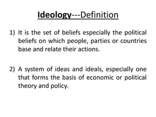 Ideology---Definition
1) It is the set of beliefs especially the political
beliefs on which people, parties or countries
base and relate their actions.
2) A system of ideas and ideals, especially one
that forms the basis of economic or political
theory and policy.
 