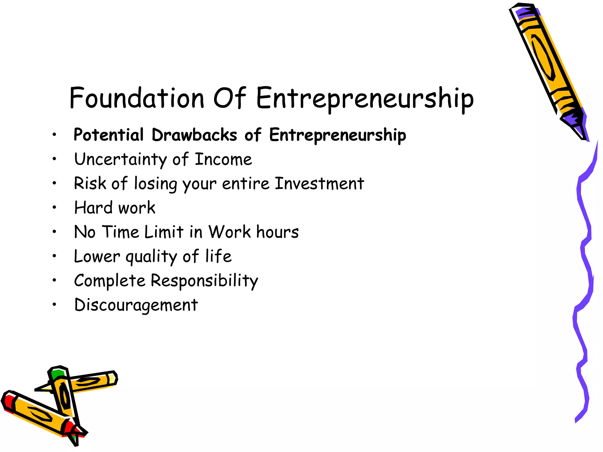Foundation Of Entrepreneurship
• Potential Drawbacks of Entrepreneurship
• Uncertainty of Income
• Risk of losing your entire Investment
• Hard work
• No Time Limit in Work hours
• Lower quality of life
• Complete Responsibility
• Discouragement
 