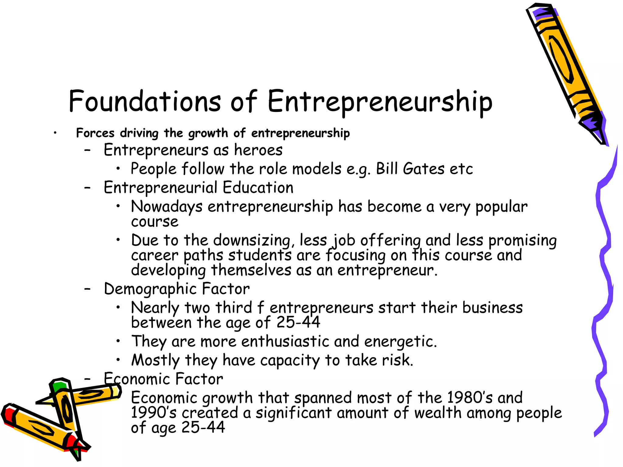 Foundations of Entrepreneurship
• Forces driving the growth of entrepreneurship
– Entrepreneurs as heroes
• People follow the role models e.g. Bill Gates etc
– Entrepreneurial Education
• Nowadays entrepreneurship has become a very popular
course
• Due to the downsizing, less job offering and less promising
career paths students are focusing on this course and
developing themselves as an entrepreneur.
– Demographic Factor
• Nearly two third f entrepreneurs start their business
between the age of 25-44
• They are more enthusiastic and energetic.
• Mostly they have capacity to take risk.
– Economic Factor
• Economic growth that spanned most of the 1980’s and
1990’s created a significant amount of wealth among people
of age 25-44
 