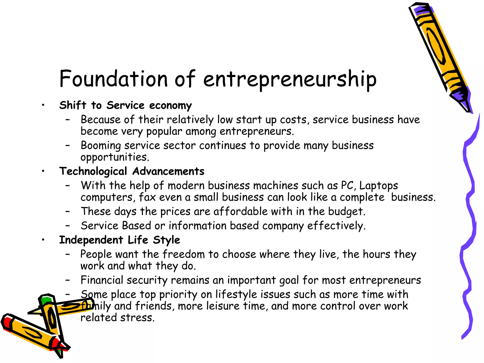 Foundation of entrepreneurship
• Shift to Service economy
– Because of their relatively low start up costs, service business have
become very popular among entrepreneurs.
– Booming service sector continues to provide many business
opportunities.
• Technological Advancements
– With the help of modern business machines such as PC, Laptops
computers, fax even a small business can look like a complete business.
– These days the prices are affordable with in the budget.
– Service Based or information based company effectively.
• Independent Life Style
– People want the freedom to choose where they live, the hours they
work and what they do.
– Financial security remains an important goal for most entrepreneurs
– Some place top priority on lifestyle issues such as more time with
family and friends, more leisure time, and more control over work
related stress.
 
