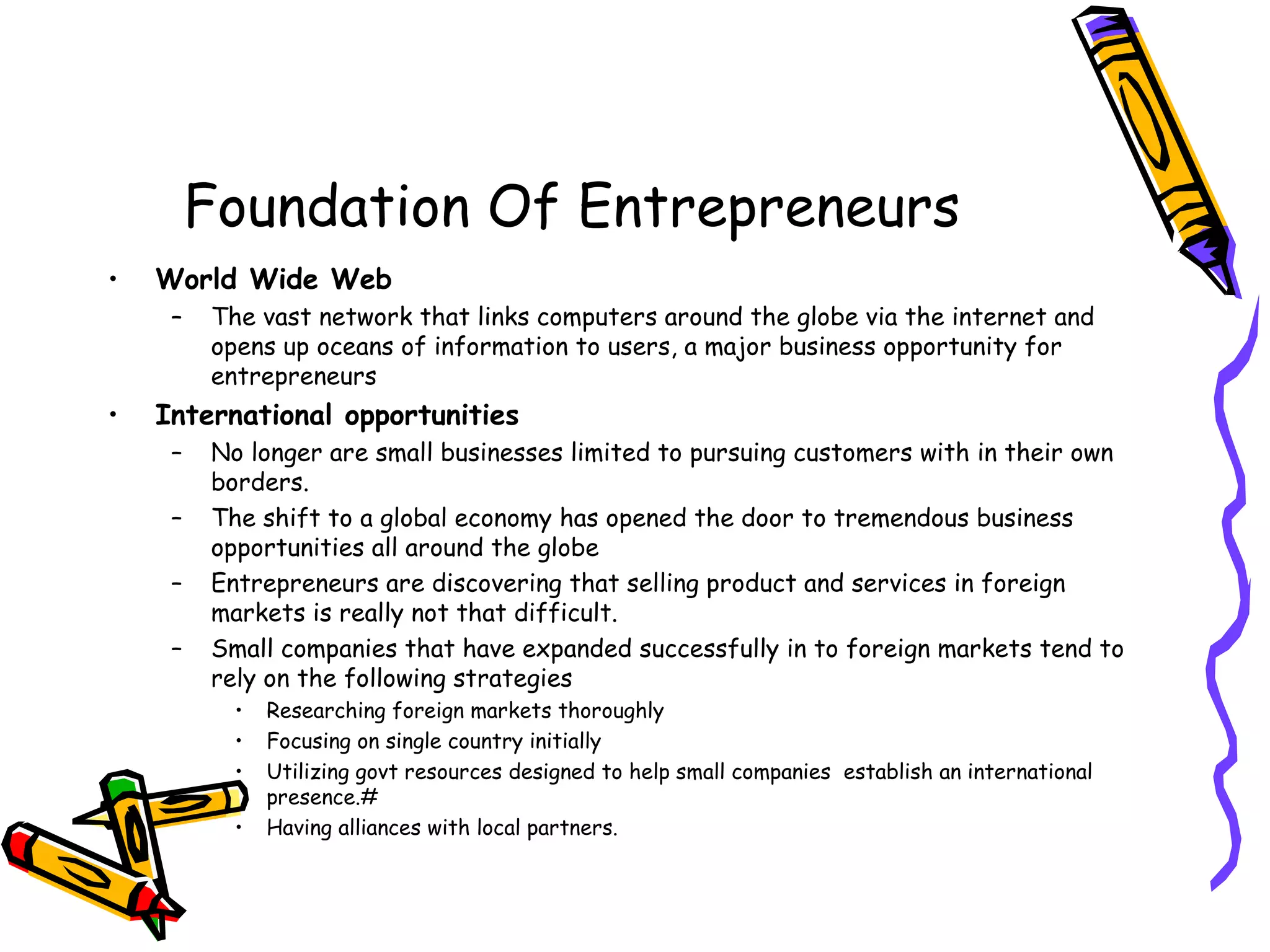 Foundation Of Entrepreneurs
• World Wide Web
– The vast network that links computers around the globe via the internet and
opens up oceans of information to users, a major business opportunity for
entrepreneurs
• International opportunities
– No longer are small businesses limited to pursuing customers with in their own
borders.
– The shift to a global economy has opened the door to tremendous business
opportunities all around the globe
– Entrepreneurs are discovering that selling product and services in foreign
markets is really not that difficult.
– Small companies that have expanded successfully in to foreign markets tend to
rely on the following strategies
• Researching foreign markets thoroughly
• Focusing on single country initially
• Utilizing govt resources designed to help small companies establish an international
presence.#
• Having alliances with local partners.
 