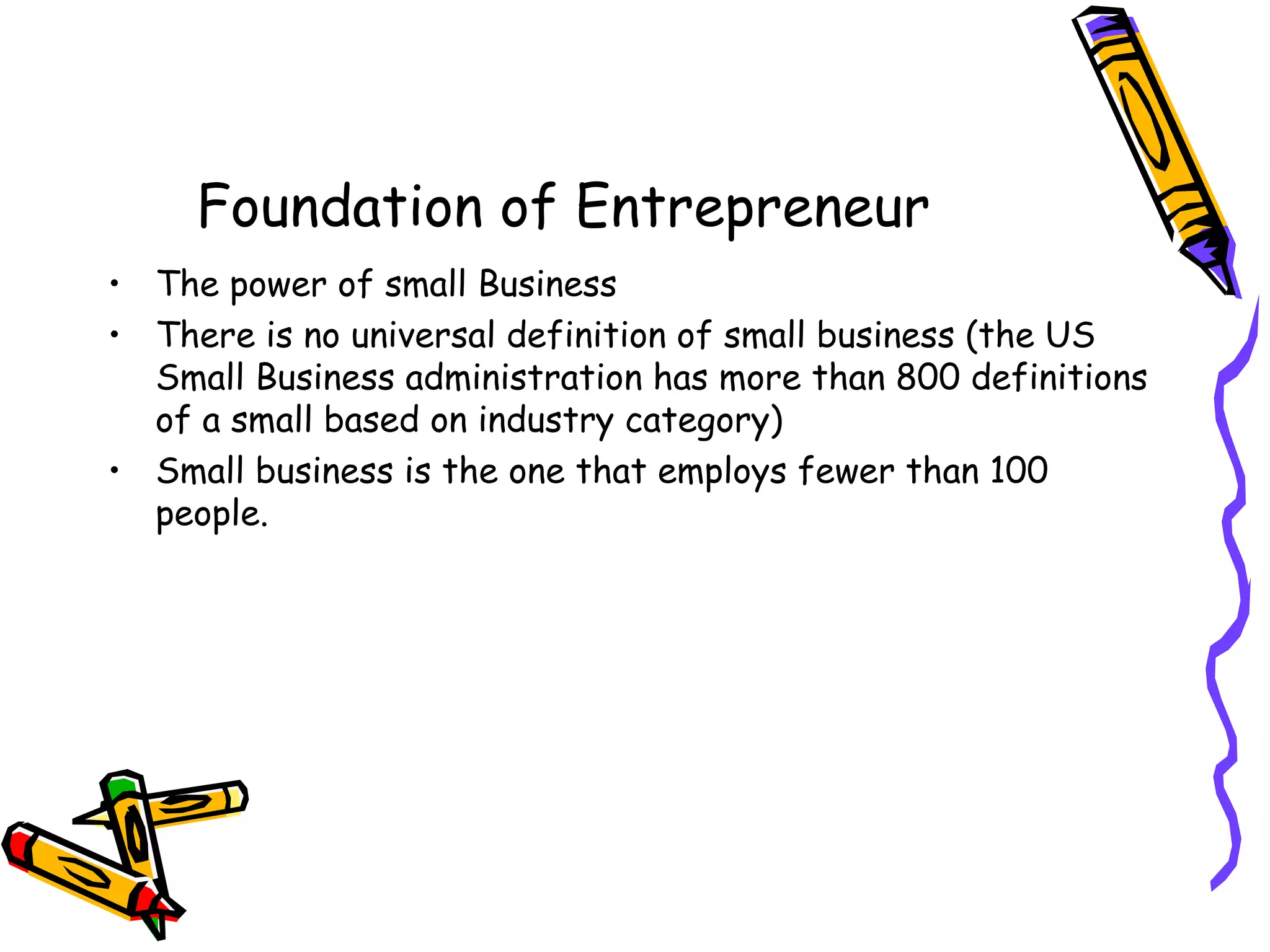 Foundation of Entrepreneur
• The power of small Business
• There is no universal definition of small business (the US
Small Business administration has more than 800 definitions
of a small based on industry category)
• Small business is the one that employs fewer than 100
people.
 