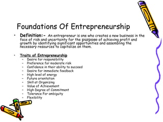 Foundations Of Entrepreneurship
• Definition:- An entrepreneur is one who creates a new business in the
face of risk and uncertainty for the purpose of achieving profit and
growth by identifying significant opportunities and assembling the
necessary resources to capitalize on them.
• Traits of Entrepreneurship
– Desire for responsibility
– Preference for moderate risk
– Confidence in their ability to succeed
– Desire for immediate feedback
– High level of energy
– Future orientation
– Skill at Organizing
– Value of Achievement
– High Degree of Commitment
– Tolerance For ambiguity
– Flexibility
 