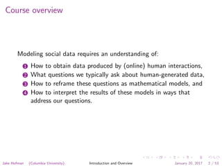 Course overview
Modeling social data requires an understanding of:
1 How to obtain data produced by (online) human interactions,
2 What questions we typically ask about human-generated data,
3 How to reframe these questions as mathematical models, and
4 How to interpret the results of these models in ways that
address our questions.
Jake Hofman (Columbia University) Introduction and Overview January 20, 2017 2 / 53
 