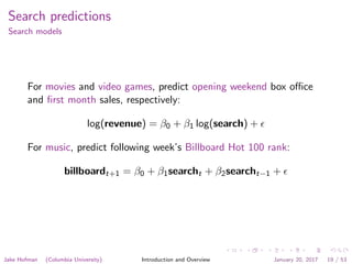 Search predictions
Search models
For movies and video games, predict opening weekend box oﬃce
and ﬁrst month sales, respectively:
log(revenue) = β0 + β1 log(search) +
For music, predict following week’s Billboard Hot 100 rank:
billboardt+1 = β0 + β1searcht + β2searcht−1 +
Jake Hofman (Columbia University) Introduction and Overview January 20, 2017 19 / 53
 