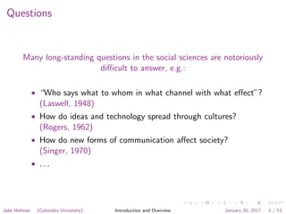 Questions
Many long-standing questions in the social sciences are notoriously
diﬃcult to answer, e.g.:
• “Who says what to whom in what channel with what eﬀect”?
(Laswell, 1948)
• How do ideas and technology spread through cultures?
(Rogers, 1962)
• How do new forms of communication aﬀect society?
(Singer, 1970)
• . . .
Jake Hofman (Columbia University) Introduction and Overview January 20, 2017 3 / 53
 