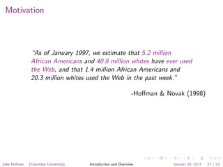 Motivation
“As of January 1997, we estimate that 5.2 million
African Americans and 40.8 million whites have ever used
the Web, and that 1.4 million African Americans and
20.3 million whites used the Web in the past week.”
-Hoﬀman & Novak (1998)
Jake Hofman (Columbia University) Introduction and Overview January 20, 2017 27 / 53
 