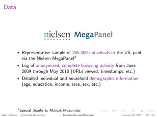 Data
• Representative sample of 265,000 individuals in the US, paid
via the Nielsen MegaPanel3
• Log of anonymized, complete browsing activity from June
2009 through May 2010 (URLs viewed, timestamps, etc.)
• Detailed individual and household demographic information
(age, education, income, race, sex, etc.)
3
Special thanks to Mainak Mazumdar
Jake Hofman (Columbia University) Introduction and Overview January 20, 2017 29 / 53
 