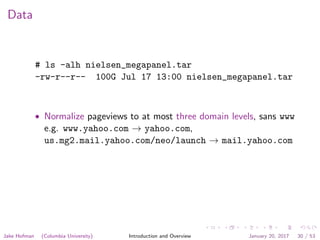 Data
# ls -alh nielsen_megapanel.tar
-rw-r--r-- 100G Jul 17 13:00 nielsen_megapanel.tar
• Normalize pageviews to at most three domain levels, sans www
e.g. www.yahoo.com → yahoo.com,
us.mg2.mail.yahoo.com/neo/launch → mail.yahoo.com
Jake Hofman (Columbia University) Introduction and Overview January 20, 2017 30 / 53
 