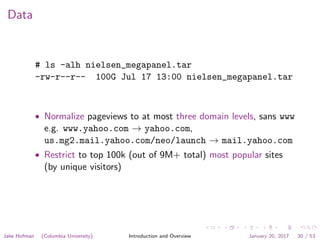 Data
# ls -alh nielsen_megapanel.tar
-rw-r--r-- 100G Jul 17 13:00 nielsen_megapanel.tar
• Normalize pageviews to at most three domain levels, sans www
e.g. www.yahoo.com → yahoo.com,
us.mg2.mail.yahoo.com/neo/launch → mail.yahoo.com
• Restrict to top 100k (out of 9M+ total) most popular sites
(by unique visitors)
Jake Hofman (Columbia University) Introduction and Overview January 20, 2017 30 / 53
 