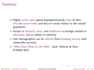 Summary
• Highly active users spend disproportionately more of their
time on social media and less on e-mail relative to the overall
population
• Access to research, news, and healthcare is strongly related to
education, not as closely to ethnicity
• User demographics can be inferred from browsing activity with
reasonable accuracy
• “Who Does What on the Web”, Goel, Hofman & Sirer,
ICWSM 2012
Jake Hofman (Columbia University) Introduction and Overview January 20, 2017 37 / 53
 