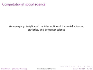 Computational social science
An emerging discipline at the intersection of the social sciences,
statistics, and computer science
Jake Hofman (Columbia University) Introduction and Overview January 20, 2017 6 / 53
 