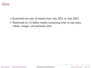 Data
• Examined one year of tweets from July 2011 to July 2012
• Restricted to 1.4 billion tweets containing links to top news,
videos, images, and petitions sites
Jake Hofman (Columbia University) Introduction and Overview January 20, 2017 44 / 53
 