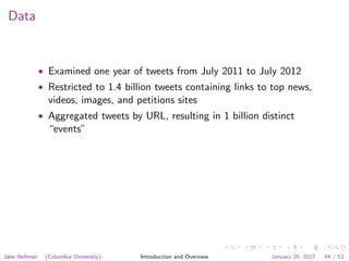 Data
• Examined one year of tweets from July 2011 to July 2012
• Restricted to 1.4 billion tweets containing links to top news,
videos, images, and petitions sites
• Aggregated tweets by URL, resulting in 1 billion distinct
“events”
Jake Hofman (Columbia University) Introduction and Overview January 20, 2017 44 / 53
 