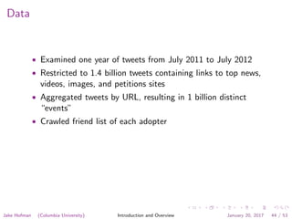 Data
• Examined one year of tweets from July 2011 to July 2012
• Restricted to 1.4 billion tweets containing links to top news,
videos, images, and petitions sites
• Aggregated tweets by URL, resulting in 1 billion distinct
“events”
• Crawled friend list of each adopter
Jake Hofman (Columbia University) Introduction and Overview January 20, 2017 44 / 53
 