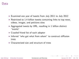 Data
• Examined one year of tweets from July 2011 to July 2012
• Restricted to 1.4 billion tweets containing links to top news,
videos, images, and petitions sites
• Aggregated tweets by URL, resulting in 1 billion distinct
“events”
• Crawled friend list of each adopter
• Inferred “who got what from whom” to construct diﬀusion
trees
• Characterized size and structure of trees
Jake Hofman (Columbia University) Introduction and Overview January 20, 2017 44 / 53
 