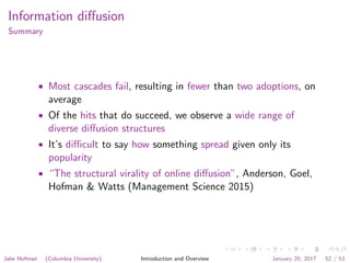 Information diﬀusion
Summary
• Most cascades fail, resulting in fewer than two adoptions, on
average
• Of the hits that do succeed, we observe a wide range of
diverse diﬀusion structures
• It’s diﬃcult to say how something spread given only its
popularity
• “The structural virality of online diﬀusion”, Anderson, Goel,
Hofman & Watts (Management Science 2015)
Jake Hofman (Columbia University) Introduction and Overview January 20, 2017 52 / 53
 