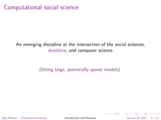 Computational social science
An emerging discipline at the intersection of the social sciences,
statistics, and computer science
(ﬁtting large, potentially sparse models)
Jake Hofman (Columbia University) Introduction and Overview January 20, 2017 6 / 53
 
