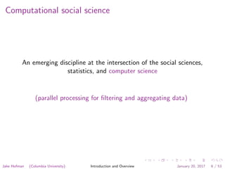 Computational social science
An emerging discipline at the intersection of the social sciences,
statistics, and computer science
(parallel processing for ﬁltering and aggregating data)
Jake Hofman (Columbia University) Introduction and Overview January 20, 2017 6 / 53
 