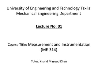 University of Engineering and Technology Taxila
Mechanical Engineering Department
Lecture No: 01
Course Title: Measurement and Instrumentation
(ME-314)
Tutor: Khalid Masood Khan
 