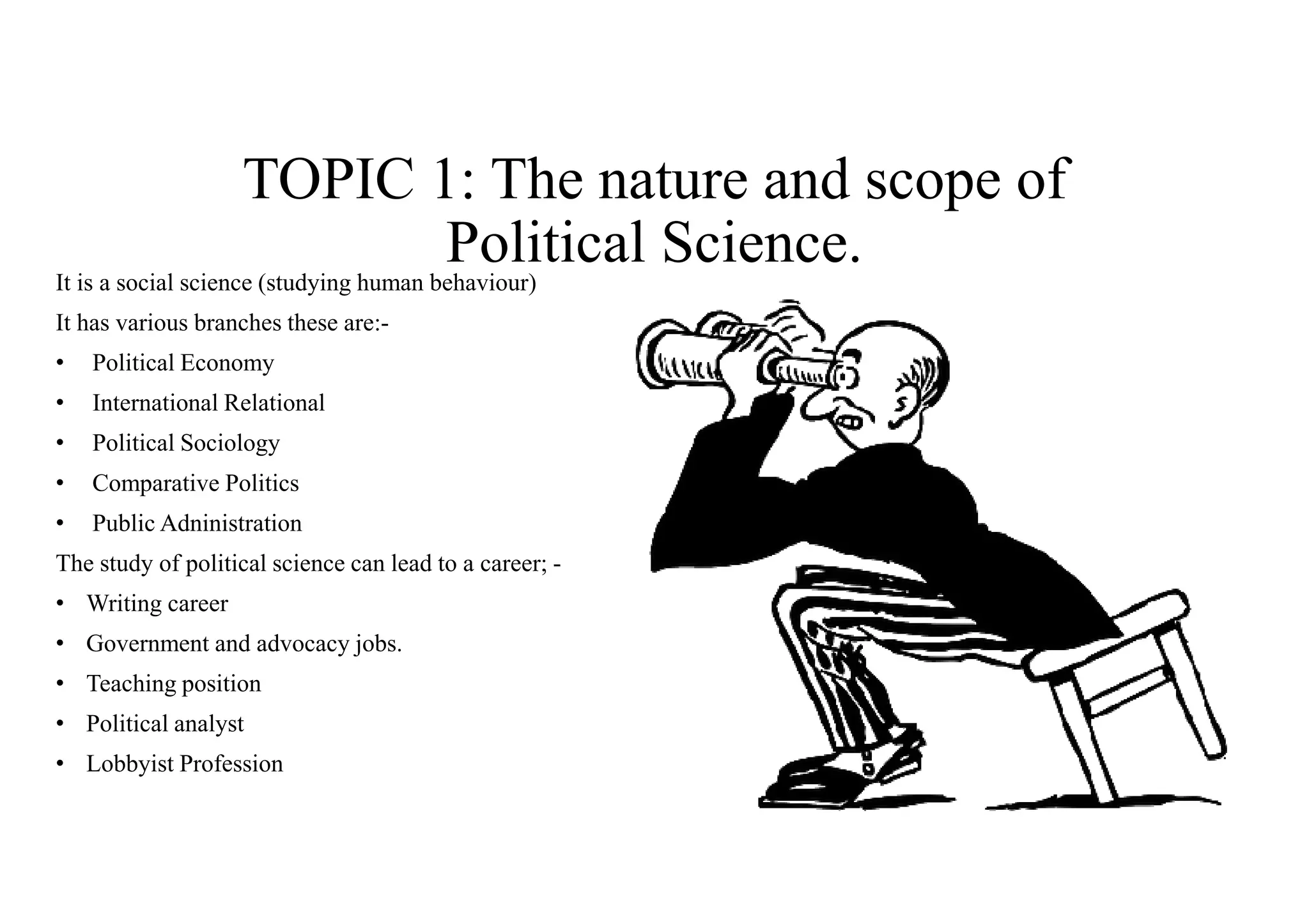 TOPIC 1: The nature and scope of
Political Science.It is a social science (studying human behaviour)
It has various branches these are:-
• Political Economy
• International Relational
• Political Sociology
• Comparative Politics
• Public Adninistration
The study of political science can lead to a career; -
• Writing career
• Government and advocacy jobs.
• Teaching position
• Political analyst
• Lobbyist Profession
 