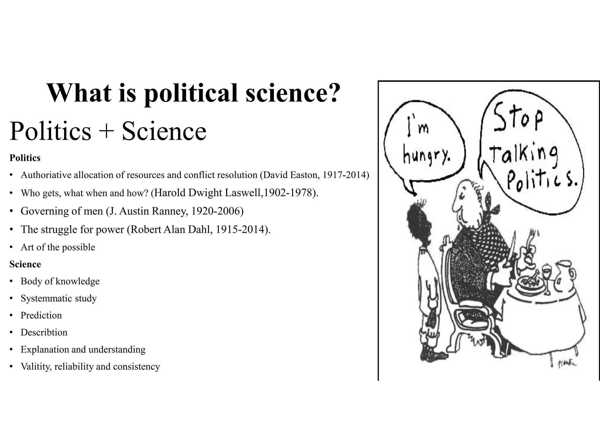 What is political science?
Politics + Science
Politics
• Authoriative allocation of resources and conflict resolution (David Easton, 1917-2014)
• Who gets, what when and how? (Harold Dwight Laswell,1902-1978).
• Governing of men (J. Austin Ranney, 1920-2006)
• The struggle for power (Robert Alan Dahl, 1915-2014).
• Art of the possible
Science
• Body of knowledge
• Systemmatic study
• Prediction
• Describtion
• Explanation and understanding
• Valitity, reliability and consistency
 