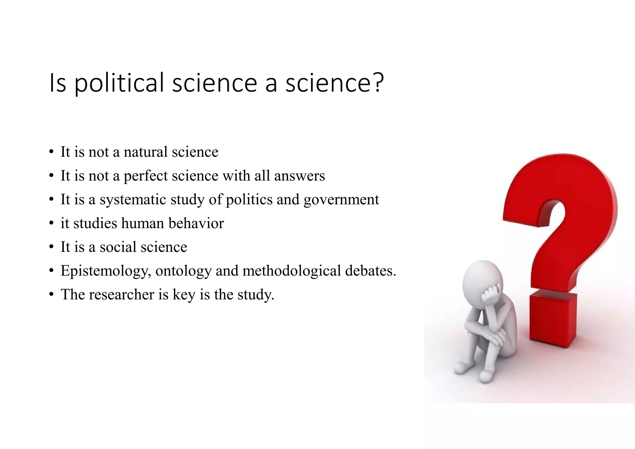 Is political science a science?
• It is not a natural science
• It is not a perfect science with all answers
• It is a systematic study of politics and government
• it studies human behavior
• It is a social science
• Epistemology, ontology and methodological debates.
• The researcher is key is the study.
 