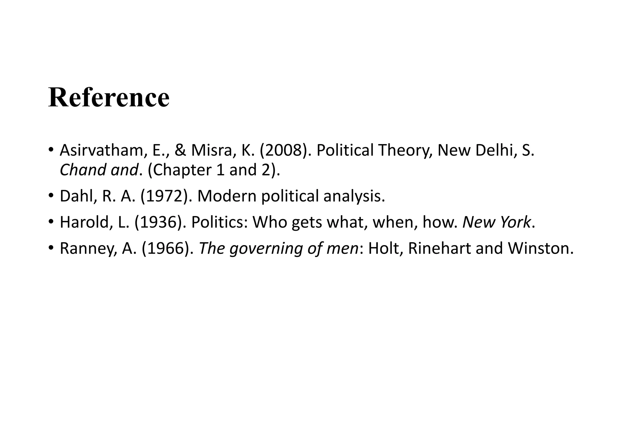Reference
• Asirvatham, E., & Misra, K. (2008). Political Theory, New Delhi, S.
Chand and. (Chapter 1 and 2).
• Dahl, R. A. (1972). Modern political analysis.
• Harold, L. (1936). Politics: Who gets what, when, how. New York.
• Ranney, A. (1966). The governing of men: Holt, Rinehart and Winston.
 