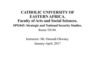 CATHOLIC UNIVERSITY OF
EASTERN AFRICA.
Faculty of Arts and Social Sciences.
SPO443: Strategic and National Security Studies.
Room TH 04.
Instructor: Mr. Omondi Okwany.
January-April, 2017
 