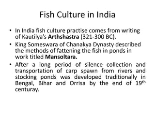 Fish Culture in India
• In India fish culture practise comes from writing
of Kautilya’s Arthshastra (321-300 BC).
• King Someswara of Chanakya Dynasty described
the methods of fattening the fish in ponds in
work titled Mansoltara.
• After a long period of silence collection and
transportation of carp spawn from rivers and
stocking ponds was developed traditionally in
Bengal, Bihar and Orrisa by the end of 19th
centuray.
 