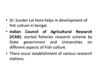 • Dr. Sunder Lal Hora helps in development of
fish culture in bengal.
• Indian Council of Agricultural Research
(ICAR): started fisheries research scheme by
State government and Universities on
different aspects of Fish culture.
• There occur establishment of various research
stations.
 