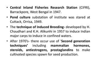 • Central Inland Fisheries Research Station (CIFRI),
Barrackpore, West Bengal in 1947.
• Pond culture substation of institute was stared at
Cuttack, Orrisa, 1949.
• The technique of Induced Breeding- developed by H.
Chaudhari and K.H. Alikunhi in 1957 to induce Indian
major carps to induce in confined waters.
• After 1970’s- there occur use of ‘Second generation
techniques’ including mammalian hormones,
steroids, antiestrogens, prostaglandins to make
cultivated species spawn for seed production.
 