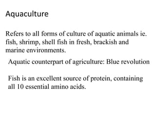 Aquaculture
Refers to all forms of culture of aquatic animals ie.
fish, shrimp, shell fish in fresh, brackish and
marine environments.
Aquatic counterpart of agriculture: Blue revolution
Fish is an excellent source of protein, containing
all 10 essential amino acids.
 