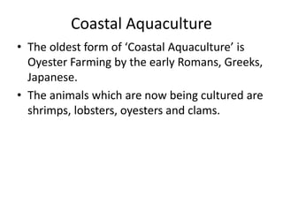 Coastal Aquaculture
• The oldest form of ‘Coastal Aquaculture’ is
Oyester Farming by the early Romans, Greeks,
Japanese.
• The animals which are now being cultured are
shrimps, lobsters, oyesters and clams.
 