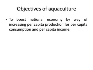 Objectives of aquaculture
• To boost national economy by way of
increasing per capita production for per capita
consumption and per capita income.
 