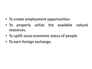 • To create employment opportunities
• To properly utilize the available natural
resources.
• To uplift socio-economic status of people.
• To earn foreign exchange.
 
