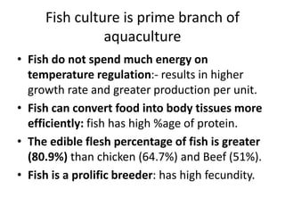Fish culture is prime branch of
aquaculture
• Fish do not spend much energy on
temperature regulation:- results in higher
growth rate and greater production per unit.
• Fish can convert food into body tissues more
efficiently: fish has high %age of protein.
• The edible flesh percentage of fish is greater
(80.9%) than chicken (64.7%) and Beef (51%).
• Fish is a prolific breeder: has high fecundity.
 