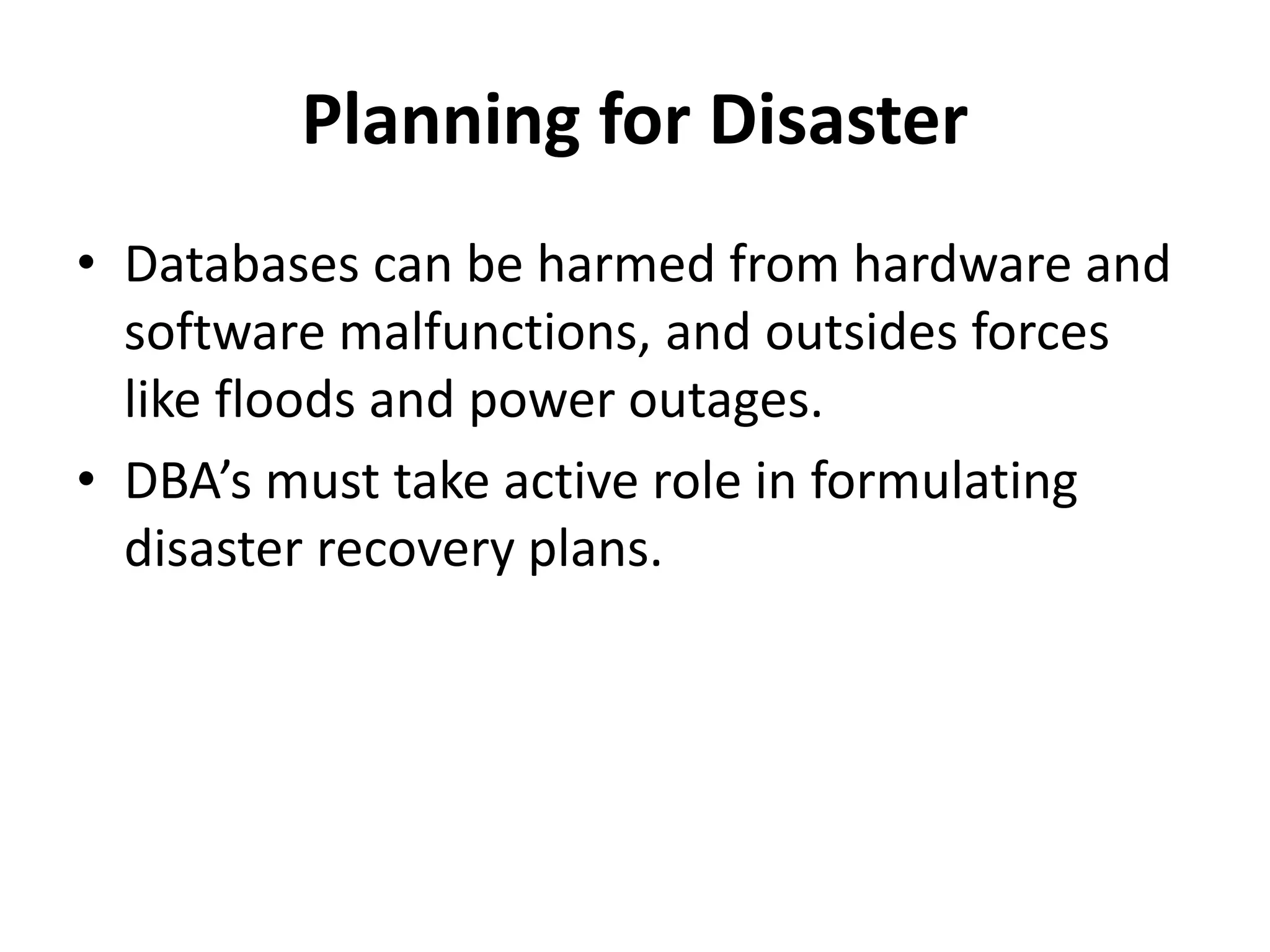 Planning for Disaster
• Databases can be harmed from hardware and
software malfunctions, and outsides forces
like floods and power outages.
• DBA’s must take active role in formulating
disaster recovery plans.
 